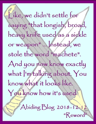 Like, we didn't settle for saying "that longish, broad, heavy knife used as a sickle or weapon" ... Instead, we stole the world "machete". And you now know exactly what I'm talking about. You know what it looks like. You know how it's used. #NuancedLanguage #PreciseWords #AbidingBlog2018Reword